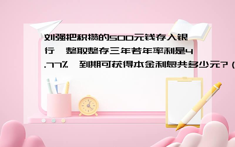 刘强把积攒的500元钱存入银行,整取整存三年若年率利是4.77%,到期可获得本金利息共多少元?（算式）..快