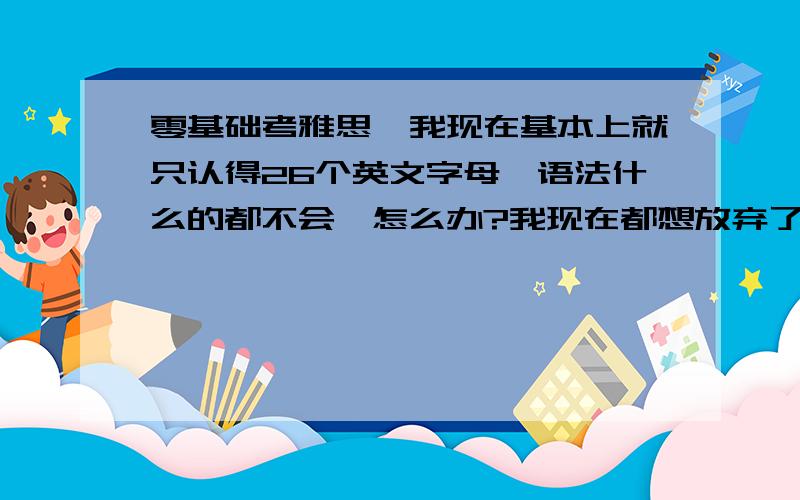 零基础考雅思,我现在基本上就只认得26个英文字母,语法什么的都不会,怎么办?我现在都想放弃了,如果放弃的话就会少退1w的学费,但是如果继续念的话,我现在根本跟不上老师的脚步,老师上课