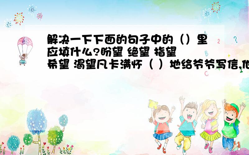 解决一下下面的句子中的（）里应填什么?盼望 绝望 指望 希望 渴望凡卡满怀（ ）地给爷爷写信,他（ ）能回到爷爷那儿.在信中,他（ ）地哭诉：“我的生活没有（ ）了.”信寄出去以后,他