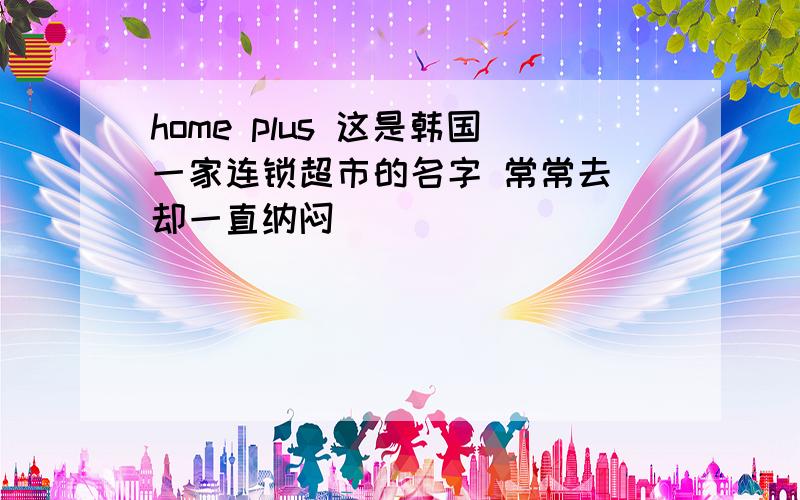 home plus 这是韩国一家连锁超市的名字 常常去 却一直纳闷