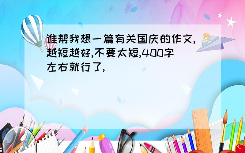 谁帮我想一篇有关国庆的作文,越短越好,不要太短,400字左右就行了,