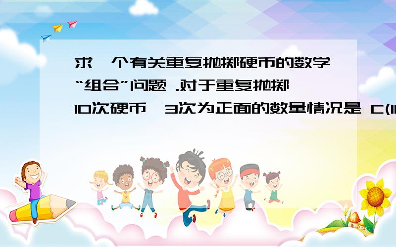 求一个有关重复抛掷硬币的数学“组合”问题 .对于重复抛掷10次硬币,3次为正面的数量情况是 C(10,3),这个在n重贝努力概率中可以得到较清晰的证明.P_3(10)=C(10,3)*((1/2)^3)*((1-1/2)^(10-3))=C(10,3)/(2^10