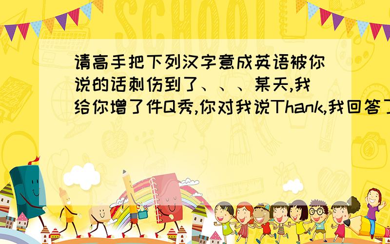 请高手把下列汉字意成英语被你说的话刺伤到了、、、某天,我给你增了件Q秀,你对我说Thank,我回答了,一会说没事了,你可以走（滚）了,你说这句话的是时候,没有考虑过、、 我对你说：算了,