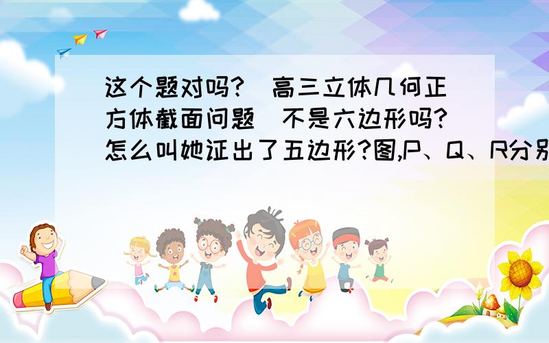 这个题对吗?（高三立体几何正方体截面问题）不是六边形吗?怎么叫她证出了五边形?图,P、Q、R分别是正方体ABCD-A1B1C1D1的棱AA1,BB1,DD1上的三点,试作出过P,Q,R三点的截面图．考点：平面的基本性