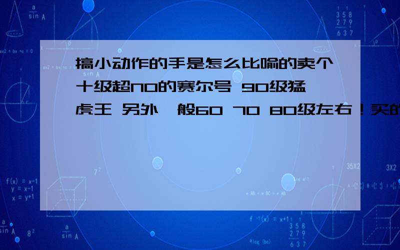 搞小动作的手是怎么比喻的卖个十级超NO的赛尔号 90级猛虎王 另外一般60 70 80级左右！买的