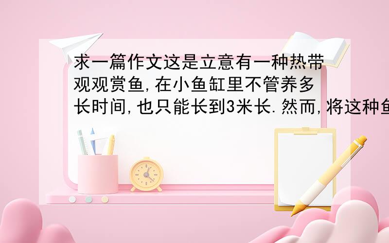 求一篇作文这是立意有一种热带观观赏鱼,在小鱼缸里不管养多长时间,也只能长到3米长.然而,将这种鱼放入大水池中,两个月就可以长到一尺长狼是一种有极强好奇心的动物,他们对周围环境总