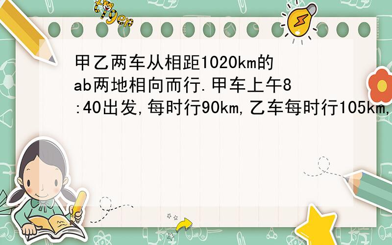 甲乙两车从相距1020km的ab两地相向而行.甲车上午8:40出发,每时行90km,乙车每时行105km,到下午2:10两车相遇,乙车是什么时间出发的?