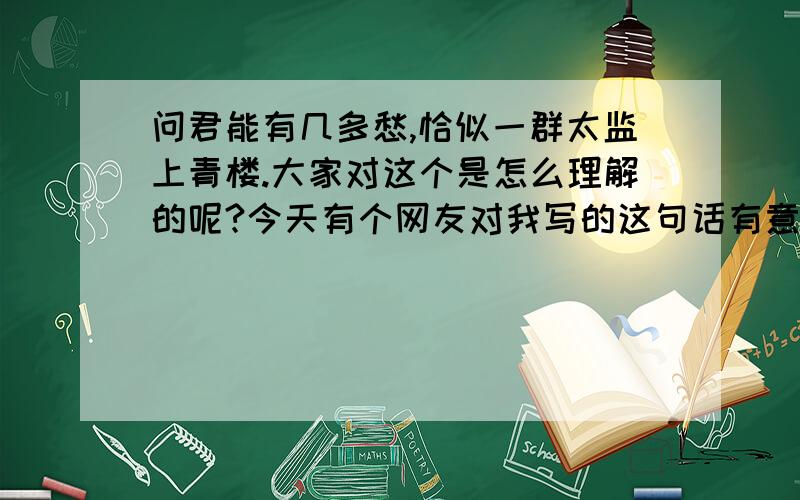 问君能有几多愁,恰似一群太监上青楼.大家对这个是怎么理解的呢?今天有个网友对我写的这句话有意见,看看他对这句话的理解：太监上青楼  干什么去呀        那是自己找刺激你也不想想