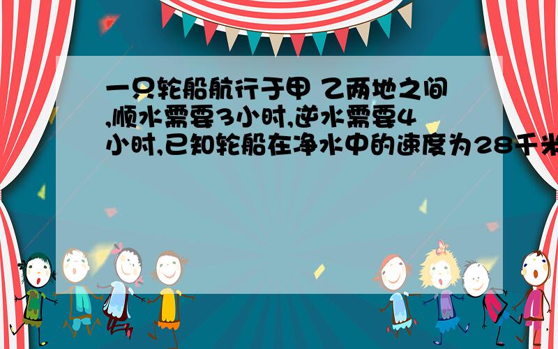 一只轮船航行于甲 乙两地之间,顺水需要3小时,逆水需要4小时,已知轮船在净水中的速度为28千米/时,则水流速度为（）千米/时一只轮船航行于甲 乙两地之间,顺水需要3小时,逆水需要4小时，已