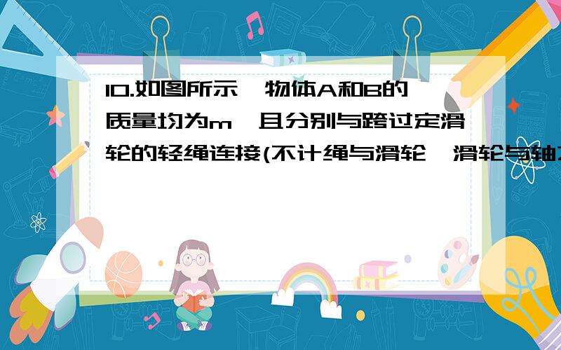 10.如图所示,物体A和B的质量均为m,且分别与跨过定滑轮的轻绳连接(不计绳与滑轮、滑轮与轴之间的摩擦)在用水平变力F拉物体B沿水平方向向右做匀速直线运动的过程中,则：( )A.物体A也做匀速