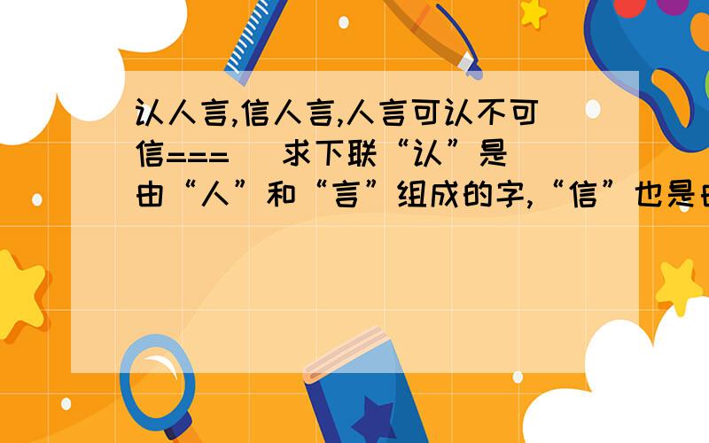 认人言,信人言,人言可认不可信===   求下联“认”是由“人”和“言”组成的字,“信”也是由“人”和“言”组成的.请对下联者注意字的结构.谢谢!