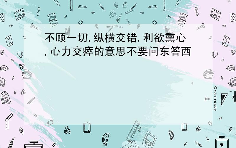 不顾一切,纵横交错,利欲熏心,心力交瘁的意思不要问东答西