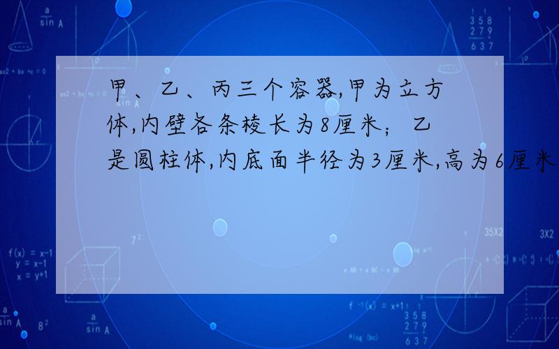 甲、乙、丙三个容器,甲为立方体,内壁各条棱长为8厘米；乙是圆柱体,内底面半径为3厘米,高为6厘米；丙是长方体,内壁长12厘米,宽6厘米,甲容器盛满水,把甲容器内的水先倒满与乙一模一样的2