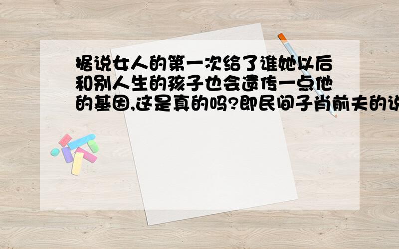 据说女人的第一次给了谁她以后和别人生的孩子也会遗传一点他的基因,这是真的吗?即民间子肖前夫的说法,看了很多东西,理论上应该是错的,而且可以解释为继承了生父母的隐性基因,可是就