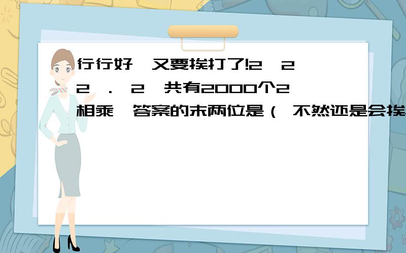 行行好,又要挨打了!2×2×2×.×2一共有2000个2相乘,答案的末两位是（ 不然还是会挨骂.呜呜.