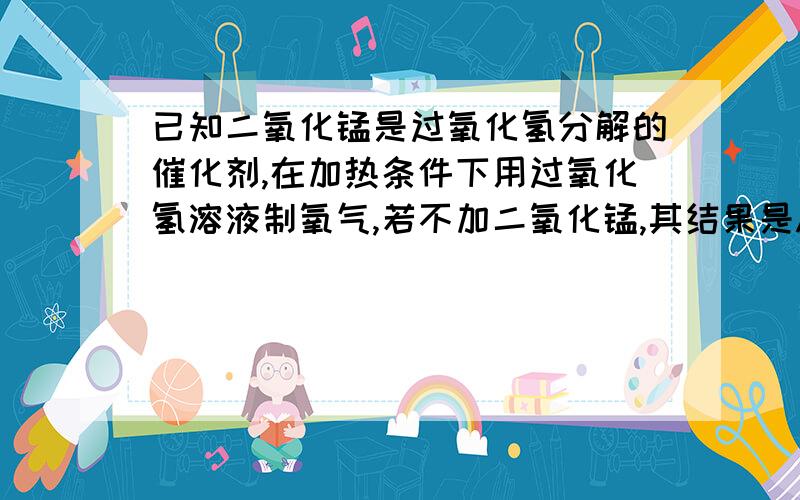 已知二氧化锰是过氧化氢分解的催化剂,在加热条件下用过氧化氢溶液制氧气,若不加二氧化锰,其结果是A产生氧气的速率减慢B产生氧气的质量明显减少C产生氧气的速率加快