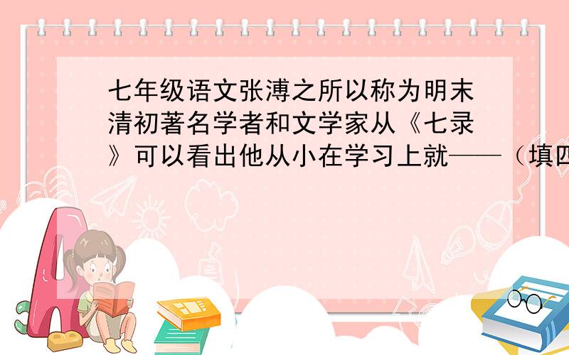 七年级语文张溥之所以称为明末清初著名学者和文学家从《七录》可以看出他从小在学习上就——（填四字短语）,苦练基本功,因而练出了过硬的功夫,可见——（用一句名言来回答）