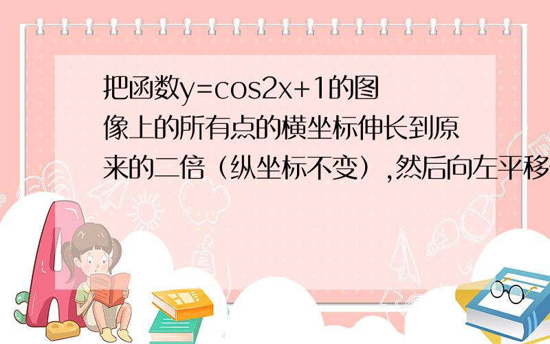 把函数y=cos2x+1的图像上的所有点的横坐标伸长到原来的二倍（纵坐标不变）,然后向左平移一个单位长度,再向下平移一个单位长度.得到的图像是额……向下平移那里变