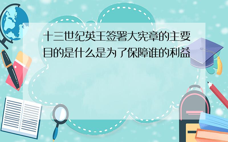 十三世纪英王签署大宪章的主要目的是什么是为了保障谁的利益