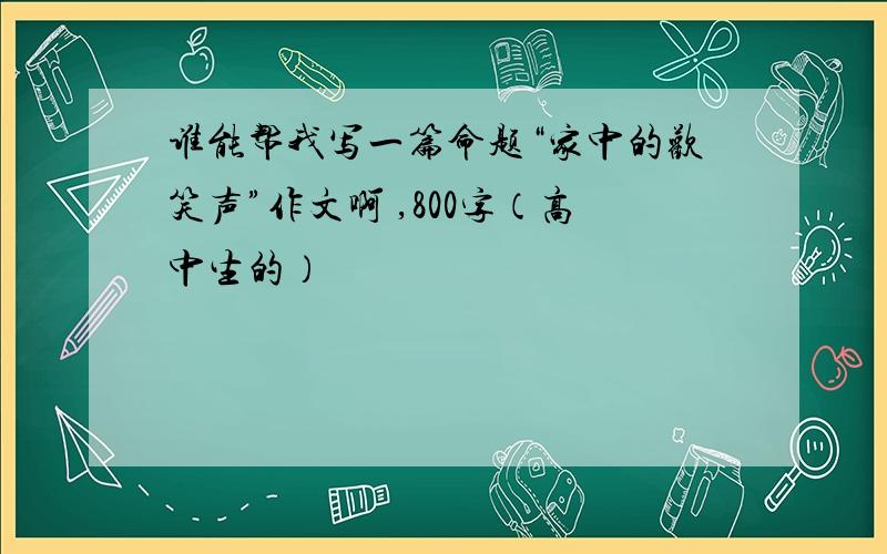 谁能帮我写一篇命题“家中的欢笑声”作文啊 ,800字（高中生的）