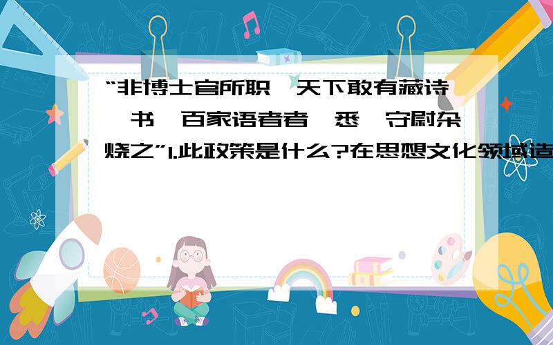 “非博士官所职,天下敢有藏诗,书,百家语者者,悉诣守尉杂烧之”1.此政策是什么?在思想文化领域造成了怎样的影响?（4分）2.明朝的八股文,清朝的文字狱,和上述这个,运用历史辩证法从正反