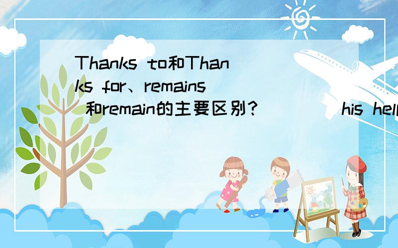 Thanks to和Thanks for、remains 和remain的主要区别?____ his help,we managed to get rid of all the ______ of the big feast in time.A.Thanks to ...remainsB.Thanks for...remainsC.Thank for...remainD.Thanks to...remianD项是打字时手误，应