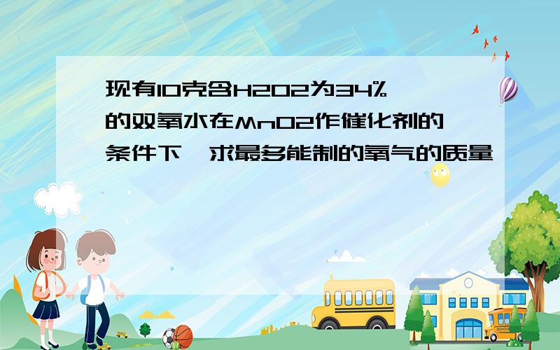 现有10克含H2O2为34%的双氧水在MnO2作催化剂的条件下,求最多能制的氧气的质量