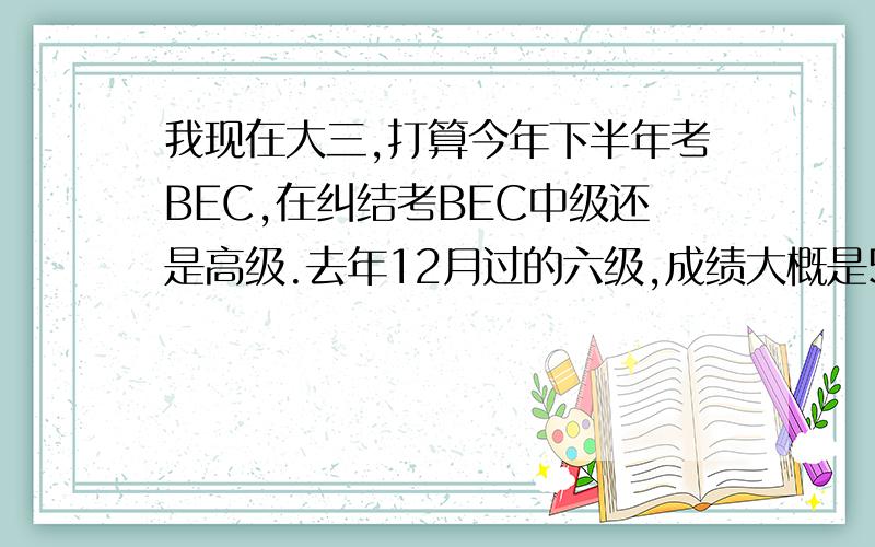 我现在大三,打算今年下半年考BEC,在纠结考BEC中级还是高级.去年12月过的六级,成绩大概是520,非英语专业.如果今年先考BEC中级,明年5月考高级的话,可能证书到手太晚,但是一下子考高级又怕不