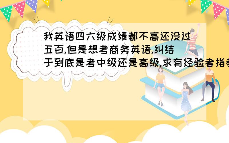 我英语四六级成绩都不高还没过五百,但是想考商务英语,纠结于到底是考中级还是高级,求有经验者指教!