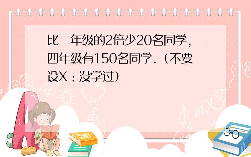 比二年级的2倍少20名同学,四年级有150名同学.（不要设X：没学过）