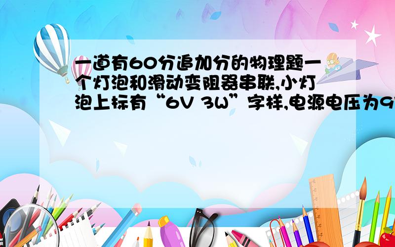 一道有60分追加分的物理题一个灯泡和滑动变阻器串联,小灯泡上标有“6V 3W”字样,电源电压为9V,变阻器的调节范围是0到30Ω,（1）小灯泡电阻多大?（2）闭合开关,变阻器的电阻调至多大时,小