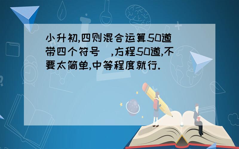 小升初,四则混合运算50道（带四个符号）,方程50道,不要太简单,中等程度就行.