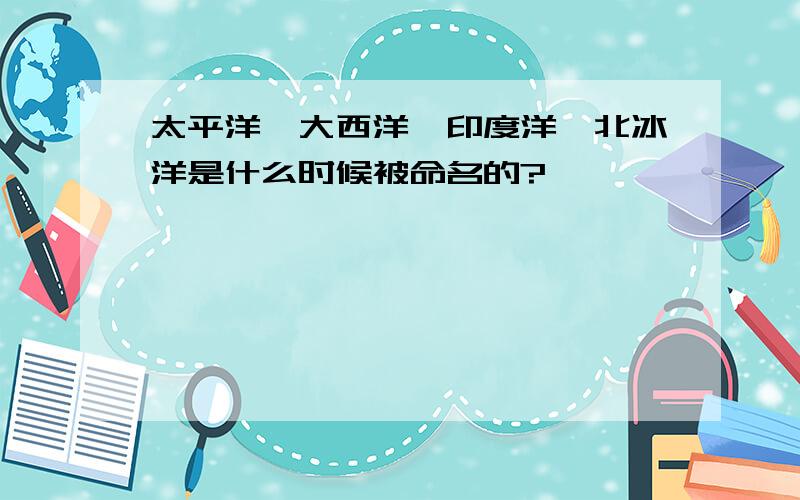 太平洋、大西洋、印度洋、北冰洋是什么时候被命名的?