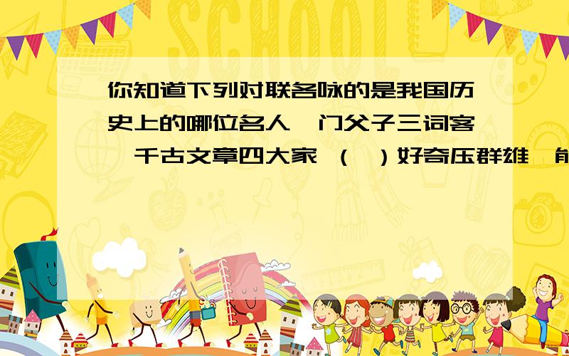 你知道下列对联各咏的是我国历史上的哪位名人一门父子三词客,千古文章四大家 （ ）好奇压群雄,能使力士脱靴,贵妃捧砚；仙才方媲美,不让参军俊逸,开府清新.（ ） 玉帐深宵悲骏马,楚歌