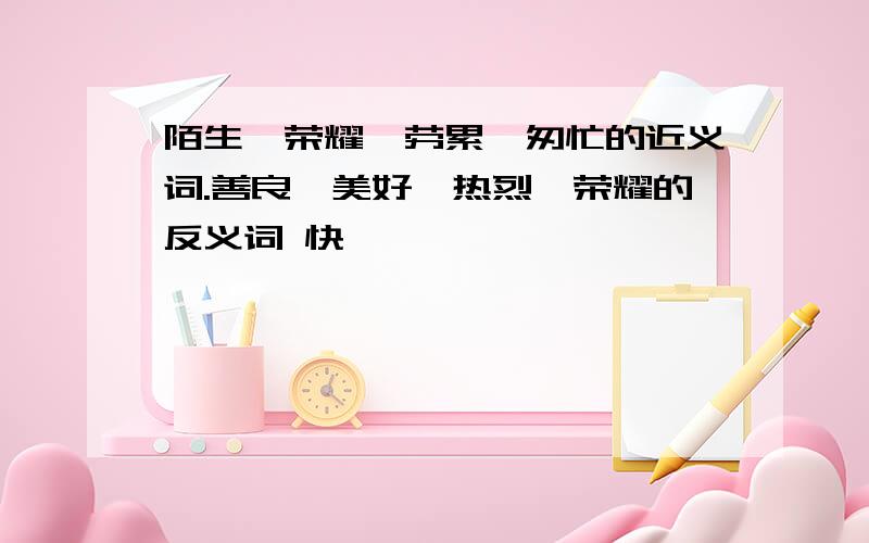 陌生、荣耀、劳累、匆忙的近义词.善良、美好、热烈、荣耀的反义词 快