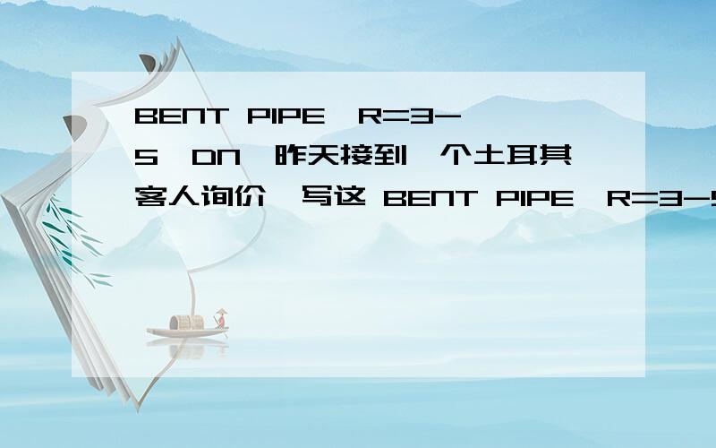 BENT PIPE,R=3-5×DN,昨天接到一个土耳其客人询价,写这 BENT PIPE,R=3-5×DN,90/ 406.4*14.2,到现在都没给客人回信.