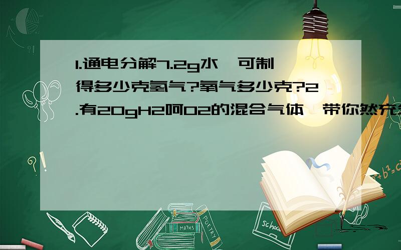 1.通电分解7.2g水,可制得多少克氢气?氧气多少克?2.有20gH2呵O2的混合气体,带你然充分反映后,产生18g水,则原混合气体的成分组成情况是怎样的,通过计算证明