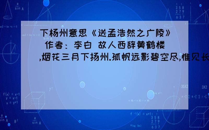 下杨州意思《送孟浩然之广陵》 作者：李白 故人西辞黄鹤楼,烟花三月下扬州.孤帆远影碧空尽,惟见长江天际流.【注解】：1、黄鹤楼：建在湖北武昌西边的黄鹤矶上,下面就是长江.2、烟花：