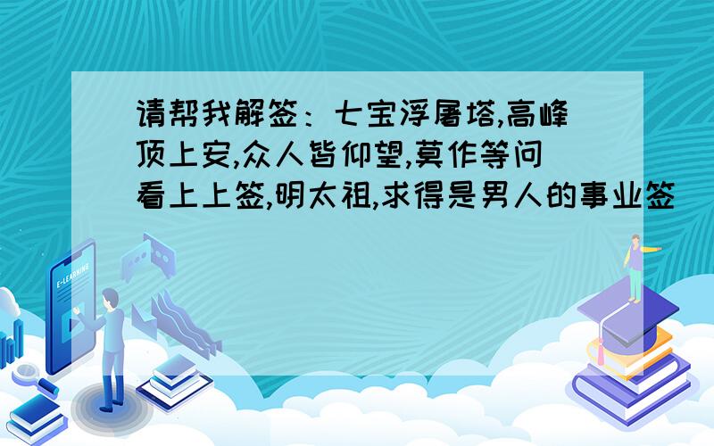 请帮我解签：七宝浮屠塔,高峰顶上安,众人皆仰望,莫作等问看上上签,明太祖,求得是男人的事业签