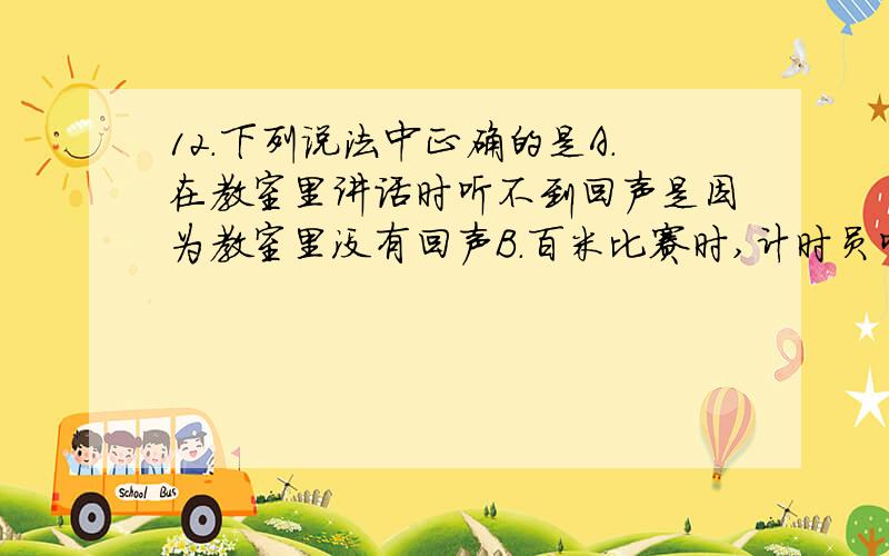 12.下列说法中正确的是A.在教室里讲话时听不到回声是因为教室里没有回声B.百米比赛时,计时员听到发令枪响时开始计时C.声音在空气中的传播速度是340 m/sD.声音能够在任何物体中传播