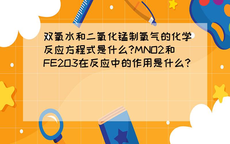 双氧水和二氧化锰制氧气的化学反应方程式是什么?MNO2和FE2O3在反应中的作用是什么?