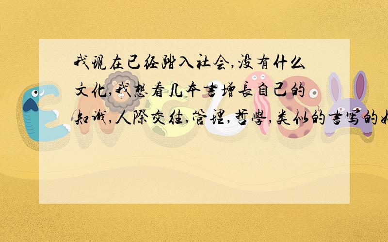 我现在已经踏入社会,没有什么文化,我想看几本书增长自己的知识,人际交往,管理,哲学,类似的书写的好的,希望大家帮帮我,谢谢