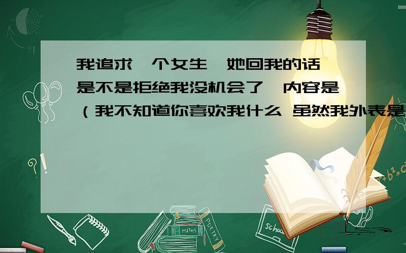 我追求一个女生,她回我的话,是不是拒绝我没机会了,内容是（我不知道你喜欢我什么 虽然我外表是一个特别冷的人但是有时候别人对我好我就容易感动 以前我总是说我是一个很理智的人可