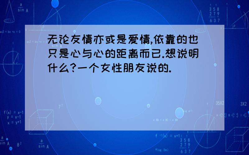 无论友情亦或是爱情,依靠的也只是心与心的距离而已.想说明什么?一个女性朋友说的.