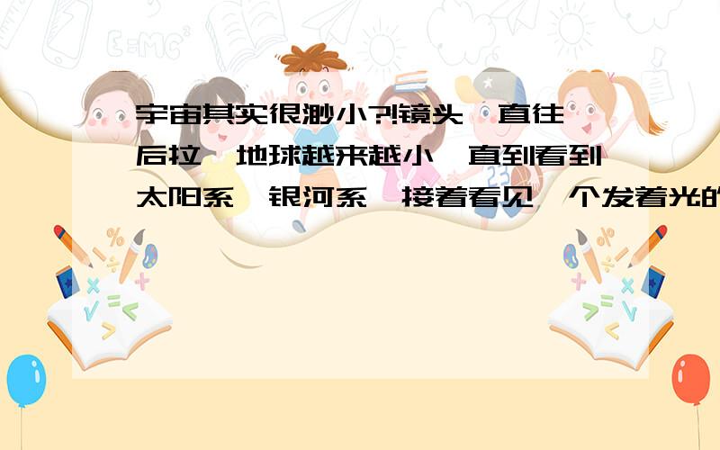 宇宙其实很渺小?!镜头一直往后拉,地球越来越小,直到看到太阳系,银河系,接着看见一个发着光的洞口,出来了,其实宇宙是个盒子,盒子放在了窗口,好多巨人在外面!你说有可能吗?我的意思是宇