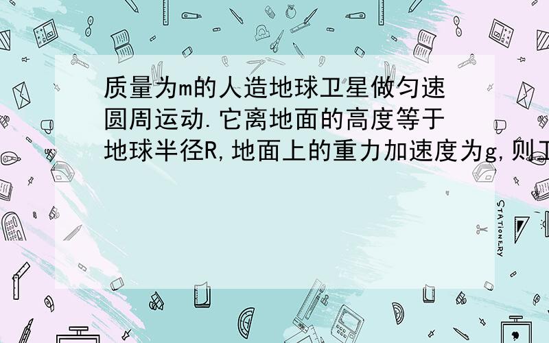 质量为m的人造地球卫星做匀速圆周运动.它离地面的高度等于地球半径R,地面上的重力加速度为g,则卫星 A周期为4π根号2R/g B加速度为1/2g C角速度为1/2根号g/2R D速度为根号2gR