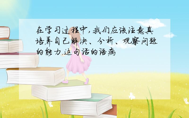 在学习过程中,我们应该注意真培养自己解决、分析、观察问题的能力.这句话的语病