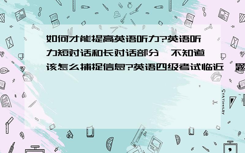 如何才能提高英语听力?英语听力短对话和长对话部分,不知道该怎么捕捉信息?英语四级考试临近,题也做了不少,可是听力部分的长短文对话,不知道该怎么捕捉信息,才能减少丢分.