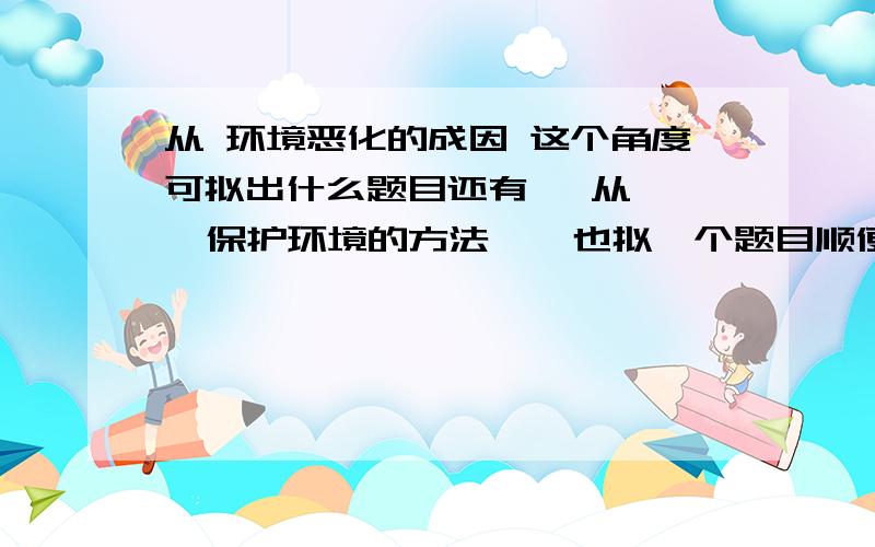 从 环境恶化的成因 这个角度可拟出什么题目还有   从   保护环境的方法    也拟一个题目顺便补充下这个，，   种一棵树，﹏﹏﹏。