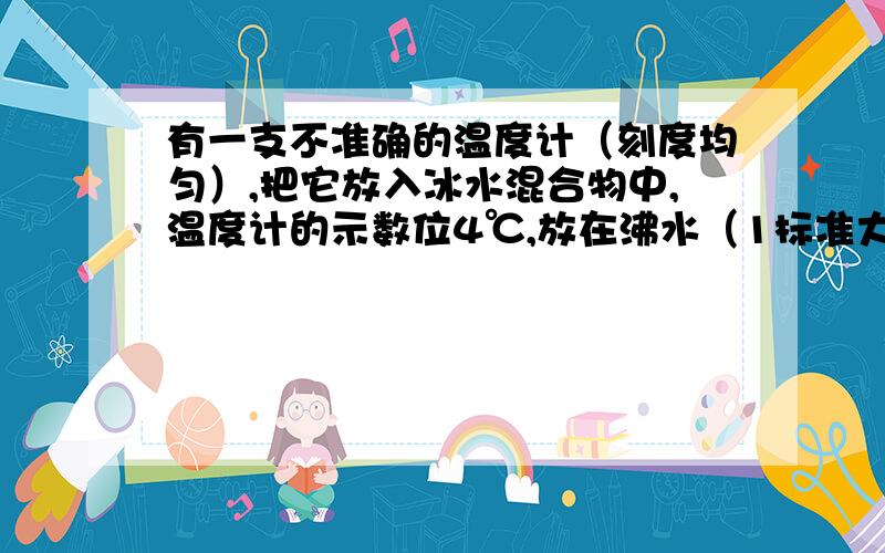 有一支不准确的温度计（刻度均匀）,把它放入冰水混合物中,温度计的示数位4℃,放在沸水（1标准大气压下